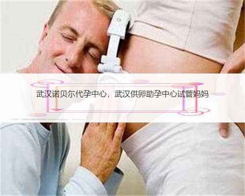 武汉诺贝尓代孕中心，武汉供卵助孕中心试管妈妈