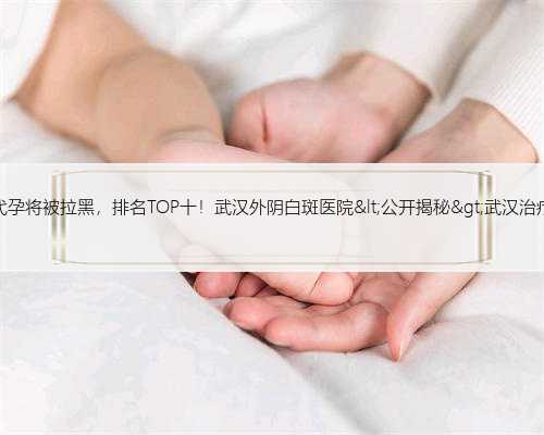 武汉医院代孕将被拉黑，排名TOP十！武汉外阴白斑医院&lt;公开揭秘&gt;武汉治疗