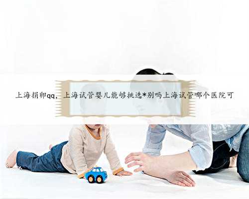 上海捐卵qq，上海试管婴儿能够挑选*别吗上海试管哪个医院可