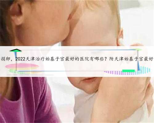 天津最新捐卵，2022天津治疗始基子宫最好的医院有哪些？附天津始基子宫最好