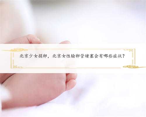 北京少女捐卵，北京女性输卵管堵塞会有哪些症状？