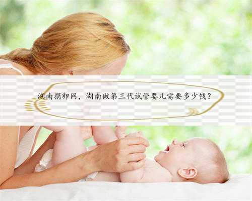 湖南捐卵网，湖南做第三代试管婴儿需要多少钱？